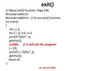 exit()
// About exit() function. Page 236
#include<stdio.h>
#include<stdlib.h> // to use exit() function.
int main()
{
int i, j, k;
for (i = 0; i<5; i++)
printf("%dn", i);
getchar();
exit(0); // it will exit the program
j = 23;
printf("j = %dn", j);
getchar();
return 0;
}
Dr. Yousaf, PIEAS
 