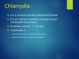 Chlamydia :
 It is a common sexually transmitted disease
 It is an infection caused by a sexual contact
(chlamydial trachomatis)
 Incubation period : 7 – 21 days
 Chalamydia is :
i. More than 3 times as common as gonorrhea
ii. More than 50 times as common as syphilis
 