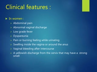 Clinical features :
 In women :
 Abdominal pain
 Abnormal vaginal discharge
 Low grade fever
 Dyspareunia
 Pain or burning feeling while urinating
 Swelling inside the vagina or around the anus
 Vaginal bleeding after intercourse
 A yellowish discharge from the cervix that may have a strong
smell
 