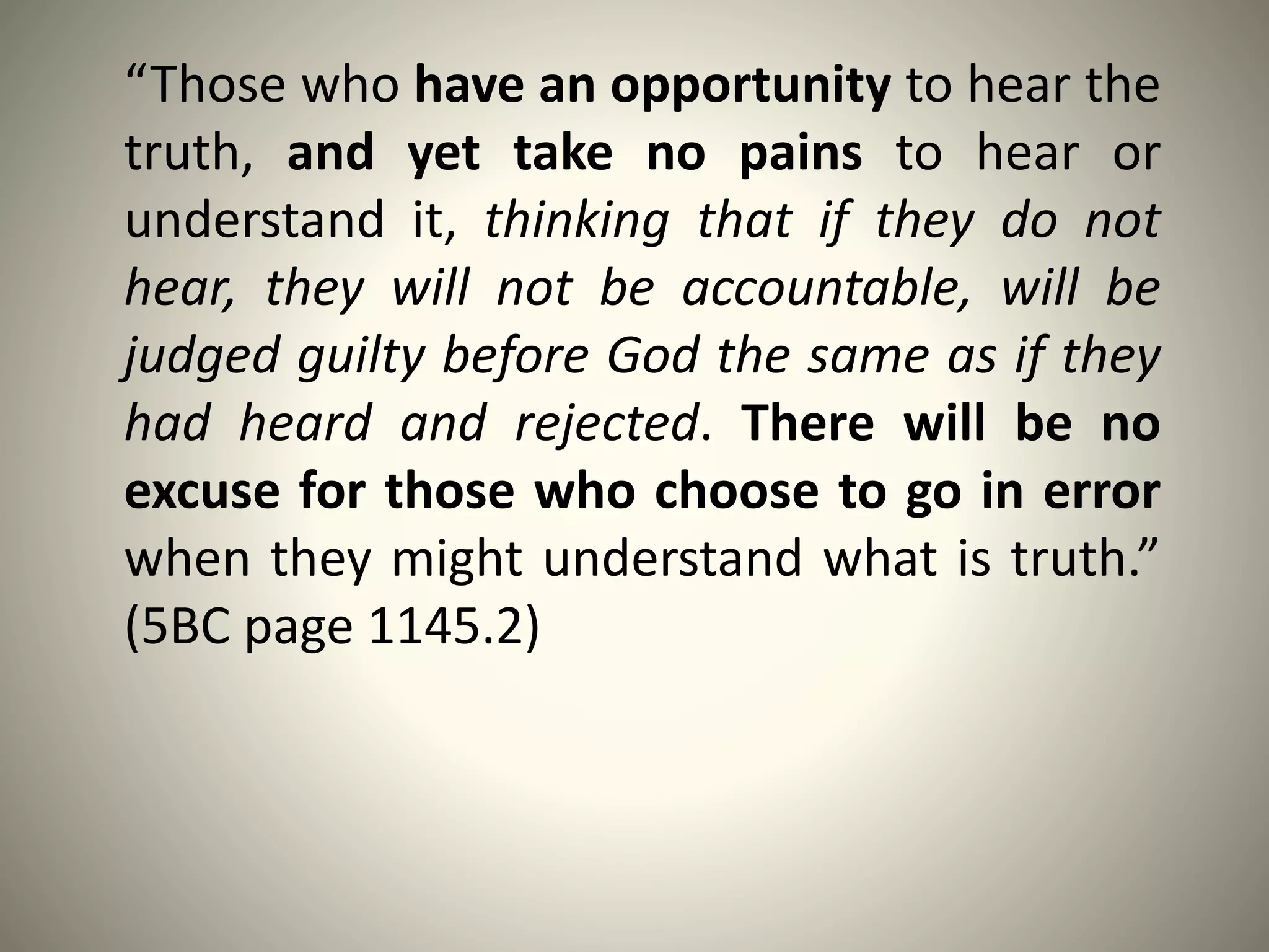 “Those who have an opportunity to hear the
truth, and yet take no pains to hear or
understand it, thinking that if they do not
hear, they will not be accountable, will be
judged guilty before God the same as if they
had heard and rejected. There will be no
excuse for those who choose to go in error
when they might understand what is truth.”
(5BC page 1145.2)
 