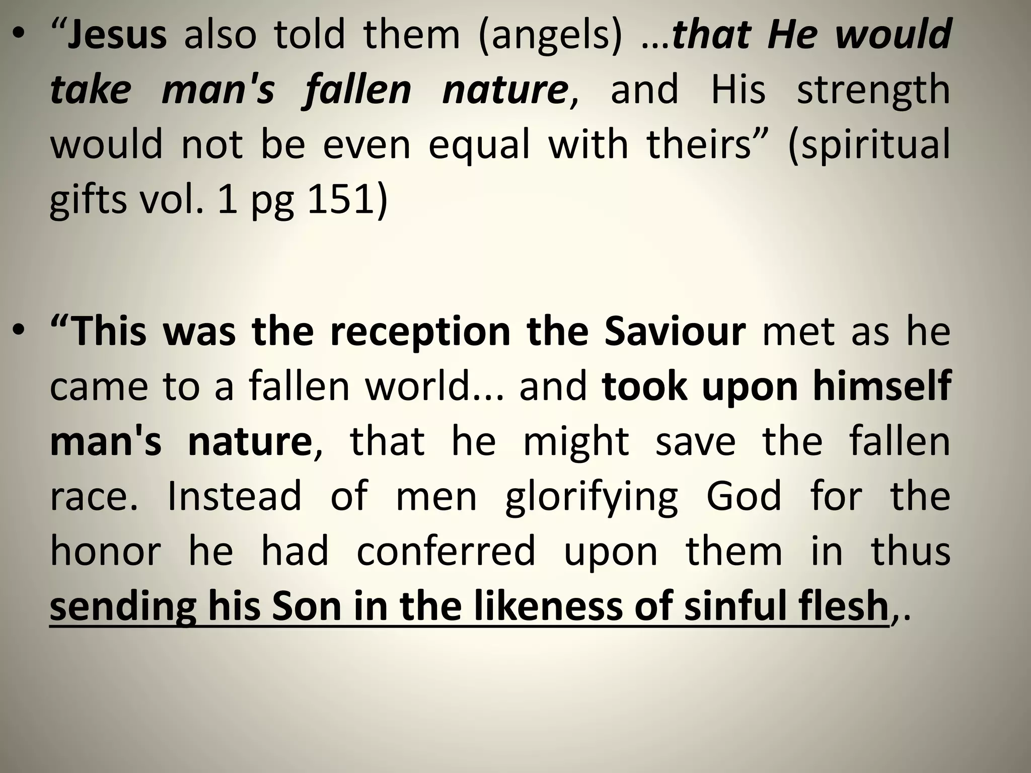 • “Jesus also told them (angels) …that He would
take man's fallen nature, and His strength
would not be even equal with theirs” (spiritual
gifts vol. 1 pg 151)
• “This was the reception the Saviour met as he
came to a fallen world... and took upon himself
man's nature, that he might save the fallen
race. Instead of men glorifying God for the
honor he had conferred upon them in thus
sending his Son in the likeness of sinful flesh,.
 