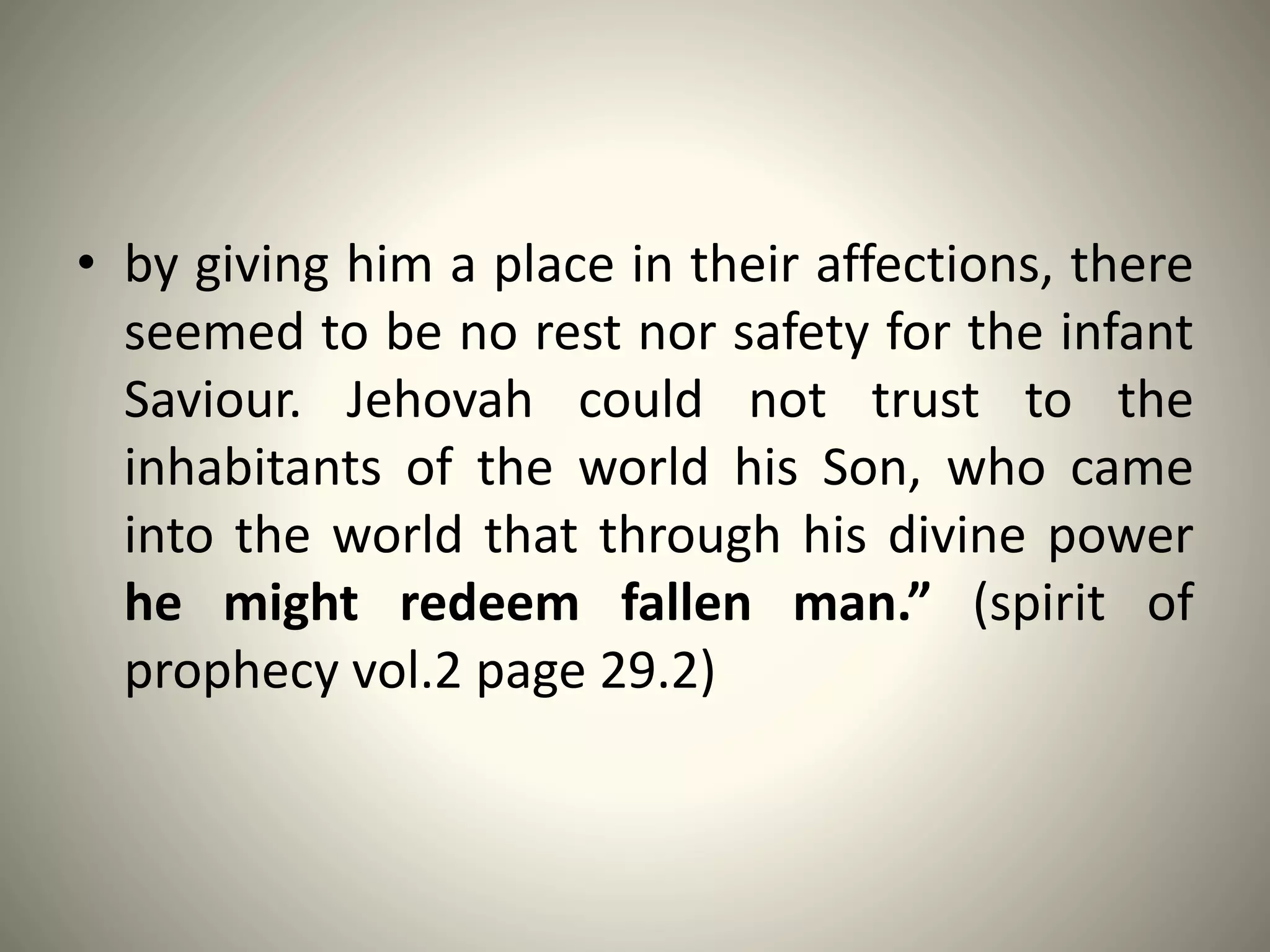 • by giving him a place in their affections, there
seemed to be no rest nor safety for the infant
Saviour. Jehovah could not trust to the
inhabitants of the world his Son, who came
into the world that through his divine power
he might redeem fallen man.” (spirit of
prophecy vol.2 page 29.2)
 