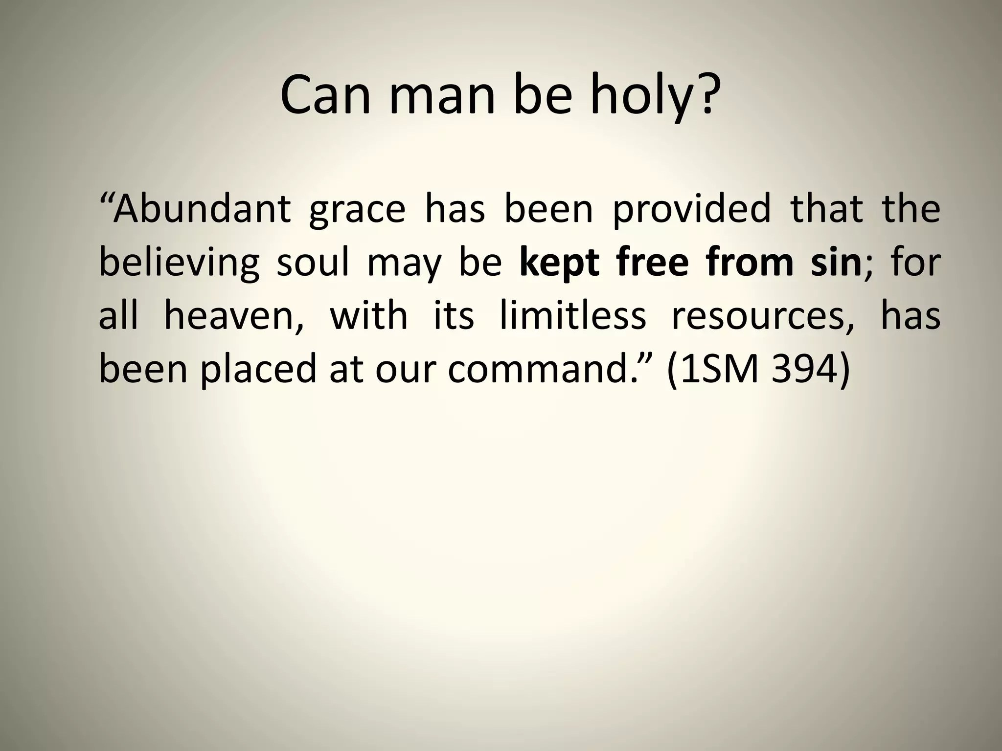 Can man be holy?
“Abundant grace has been provided that the
believing soul may be kept free from sin; for
all heaven, with its limitless resources, has
been placed at our command.” (1SM 394)
 