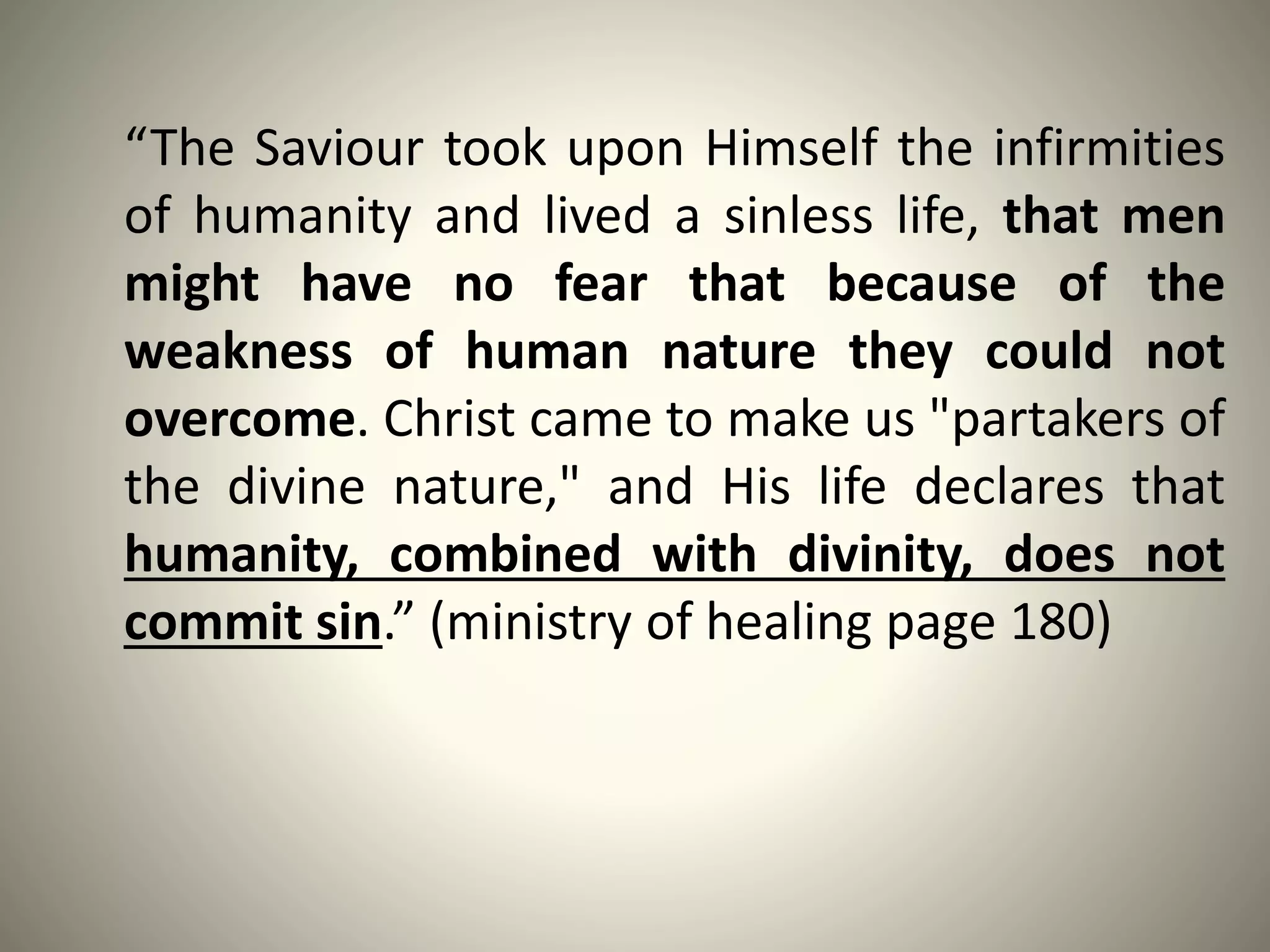 “The Saviour took upon Himself the infirmities
of humanity and lived a sinless life, that men
might have no fear that because of the
weakness of human nature they could not
overcome. Christ came to make us "partakers of
the divine nature," and His life declares that
humanity, combined with divinity, does not
commit sin.” (ministry of healing page 180)
 