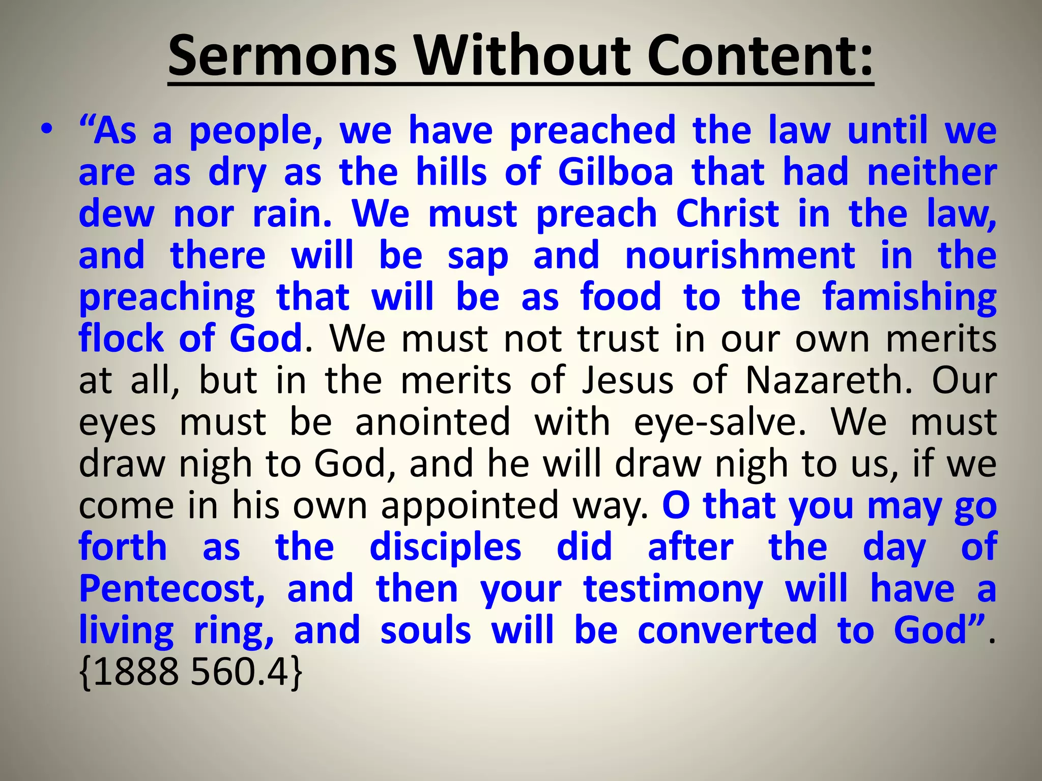 Sermons Without Content:
• “As a people, we have preached the law until we
are as dry as the hills of Gilboa that had neither
dew nor rain. We must preach Christ in the law,
and there will be sap and nourishment in the
preaching that will be as food to the famishing
flock of God. We must not trust in our own merits
at all, but in the merits of Jesus of Nazareth. Our
eyes must be anointed with eye-salve. We must
draw nigh to God, and he will draw nigh to us, if we
come in his own appointed way. O that you may go
forth as the disciples did after the day of
Pentecost, and then your testimony will have a
living ring, and souls will be converted to God”.
{1888 560.4}
 