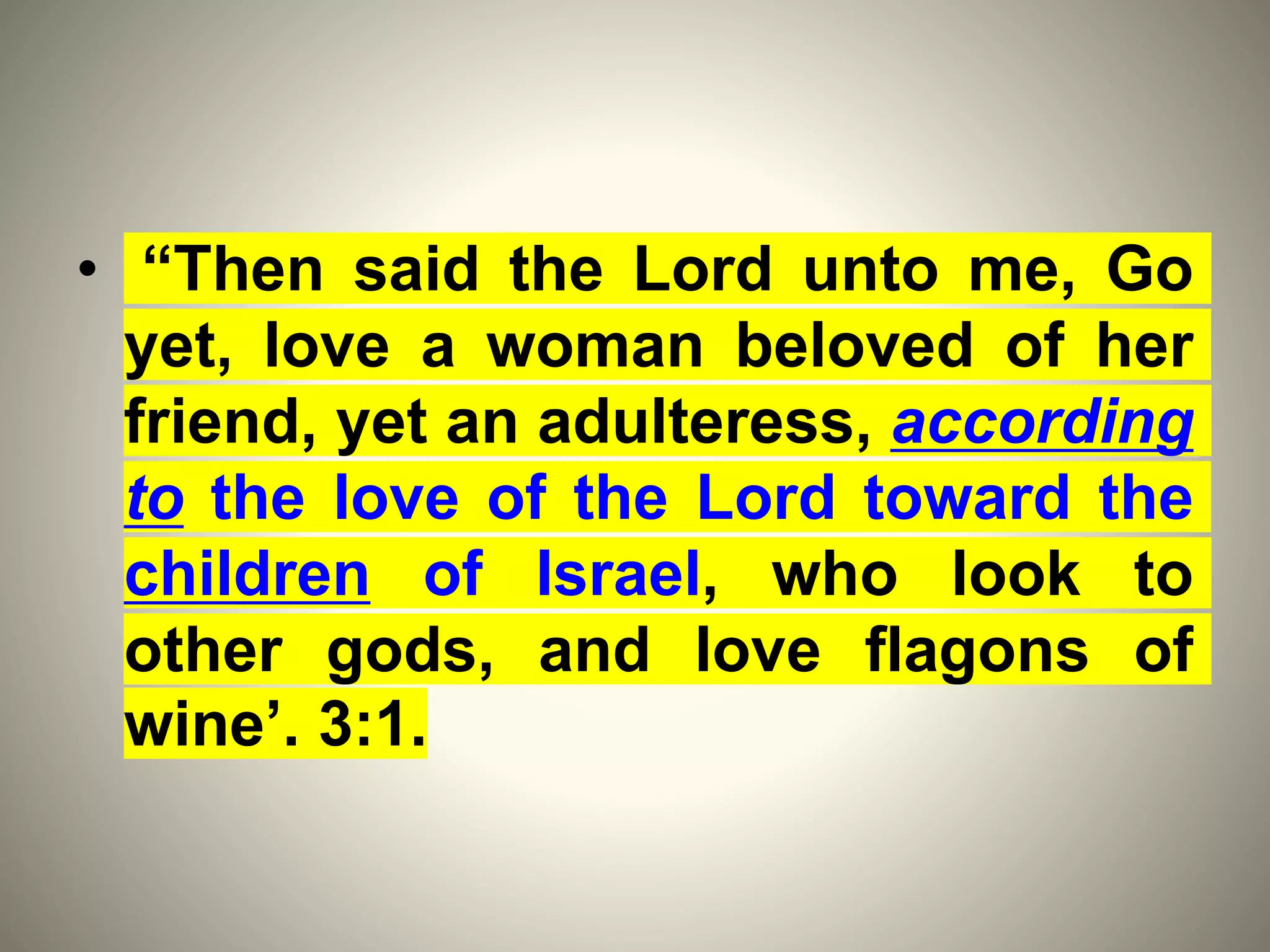 • “Then said the Lord unto me, Go
yet, love a woman beloved of her
friend, yet an adulteress, according
to the love of the Lord toward the
children of Israel, who look to
other gods, and love flagons of
wine’. 3:1.
 