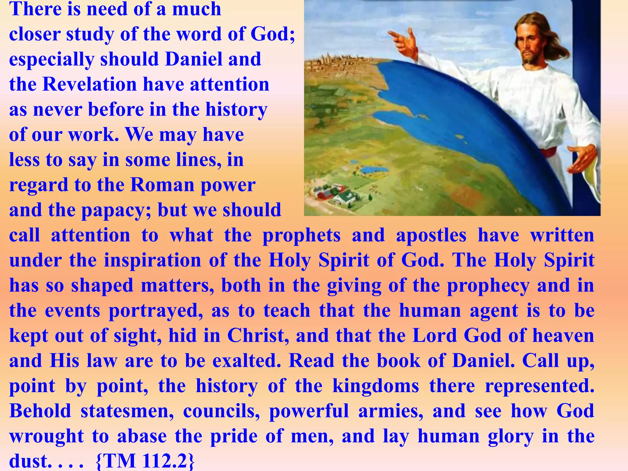 There is need of a much
closer study of the word of God;
especially should Daniel and
the Revelation have attention
as never before in the history
of our work. We may have
less to say in some lines, in
regard to the Roman power
and the papacy; but we should
call attention to what the prophets and apostles have written
under the inspiration of the Holy Spirit of God. The Holy Spirit
has so shaped matters, both in the giving of the prophecy and in
the events portrayed, as to teach that the human agent is to be
kept out of sight, hid in Christ, and that the Lord God of heaven
and His law are to be exalted. Read the book of Daniel. Call up,
point by point, the history of the kingdoms there represented.
Behold statesmen, councils, powerful armies, and see how God
wrought to abase the pride of men, and lay human glory in the
dust. . . . {TM 112.2}
 