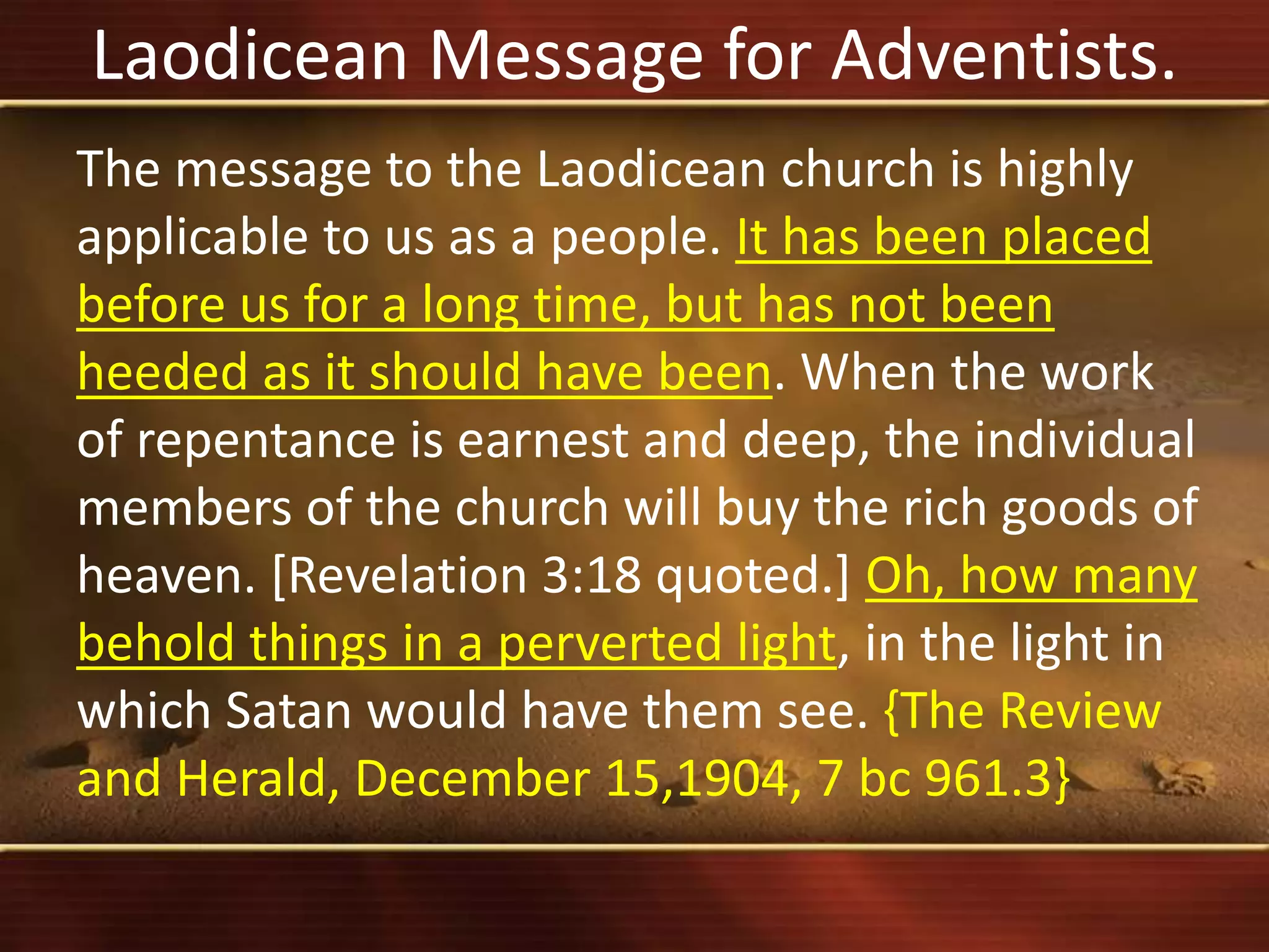 Laodicean Message for Adventists.
The message to the Laodicean church is highly
applicable to us as a people. It has been placed
before us for a long time, but has not been
heeded as it should have been. When the work
of repentance is earnest and deep, the individual
members of the church will buy the rich goods of
heaven. [Revelation 3:18 quoted.] Oh, how many
behold things in a perverted light, in the light in
which Satan would have them see. {The Review
and Herald, December 15,1904, 7 bc 961.3}
 
