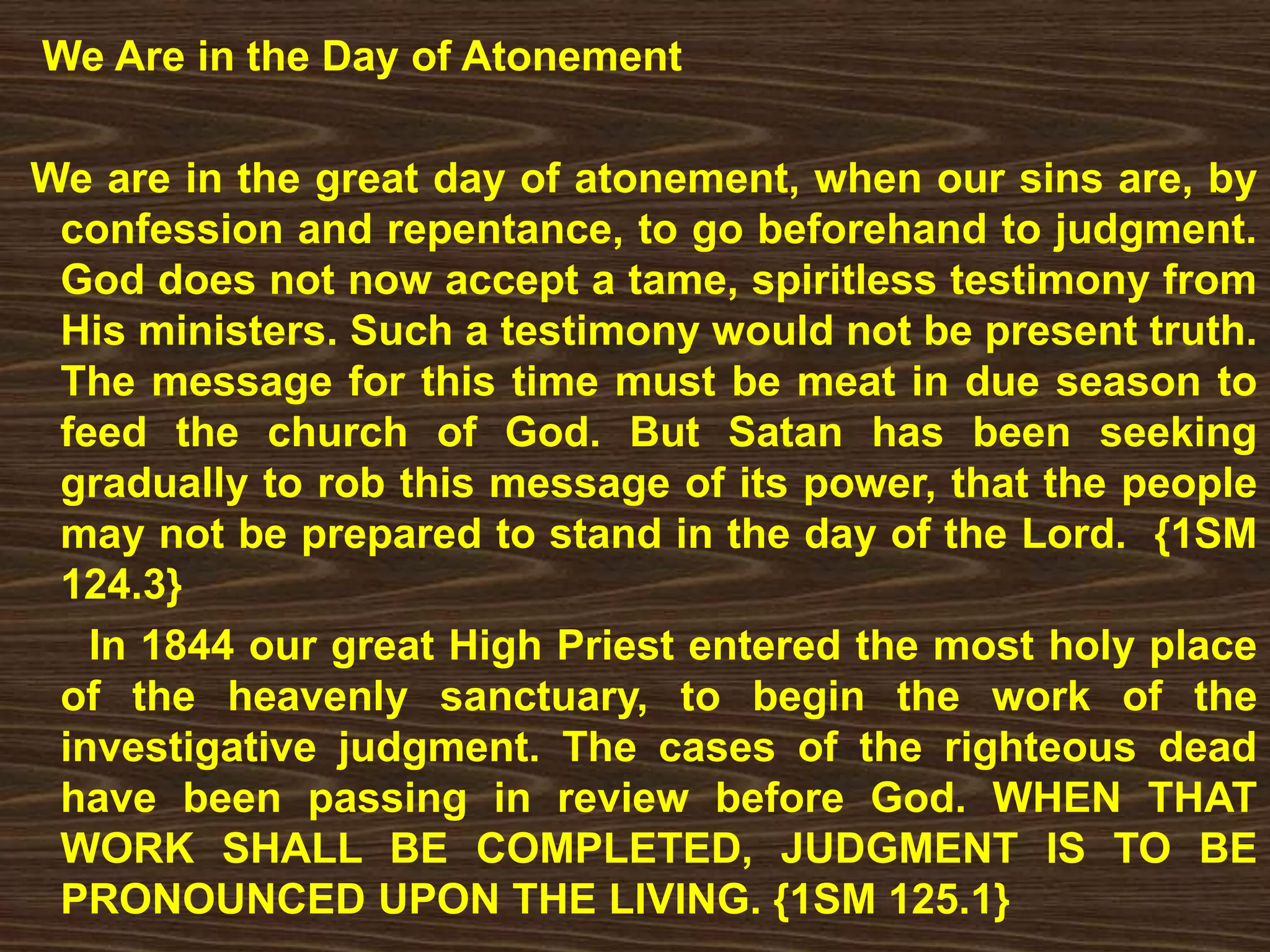 We Are in the Day of Atonement
We are in the great day of atonement, when our sins are, by
confession and repentance, to go beforehand to judgment.
God does not now accept a tame, spiritless testimony from
His ministers. Such a testimony would not be present truth.
The message for this time must be meat in due season to
feed the church of God. But Satan has been seeking
gradually to rob this message of its power, that the people
may not be prepared to stand in the day of the Lord. {1SM
124.3}
In 1844 our great High Priest entered the most holy place
of the heavenly sanctuary, to begin the work of the
investigative judgment. The cases of the righteous dead
have been passing in review before God. WHEN THAT
WORK SHALL BE COMPLETED, JUDGMENT IS TO BE
PRONOUNCED UPON THE LIVING. {1SM 125.1}
 