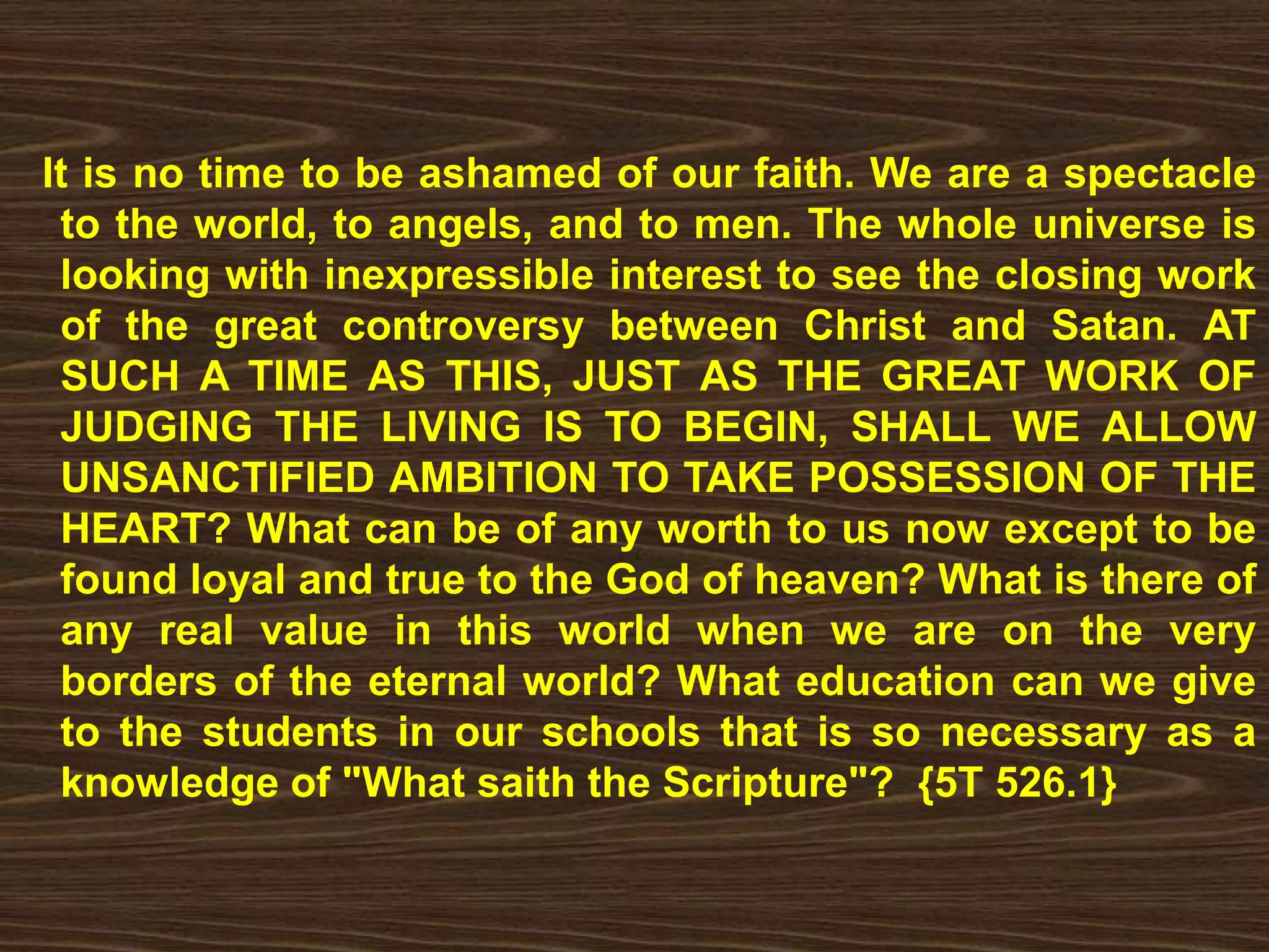 It is no time to be ashamed of our faith. We are a spectacle
to the world, to angels, and to men. The whole universe is
looking with inexpressible interest to see the closing work
of the great controversy between Christ and Satan. AT
SUCH A TIME AS THIS, JUST AS THE GREAT WORK OF
JUDGING THE LIVING IS TO BEGIN, SHALL WE ALLOW
UNSANCTIFIED AMBITION TO TAKE POSSESSION OF THE
HEART? What can be of any worth to us now except to be
found loyal and true to the God of heaven? What is there of
any real value in this world when we are on the very
borders of the eternal world? What education can we give
to the students in our schools that is so necessary as a
knowledge of "What saith the Scripture"? {5T 526.1}
 