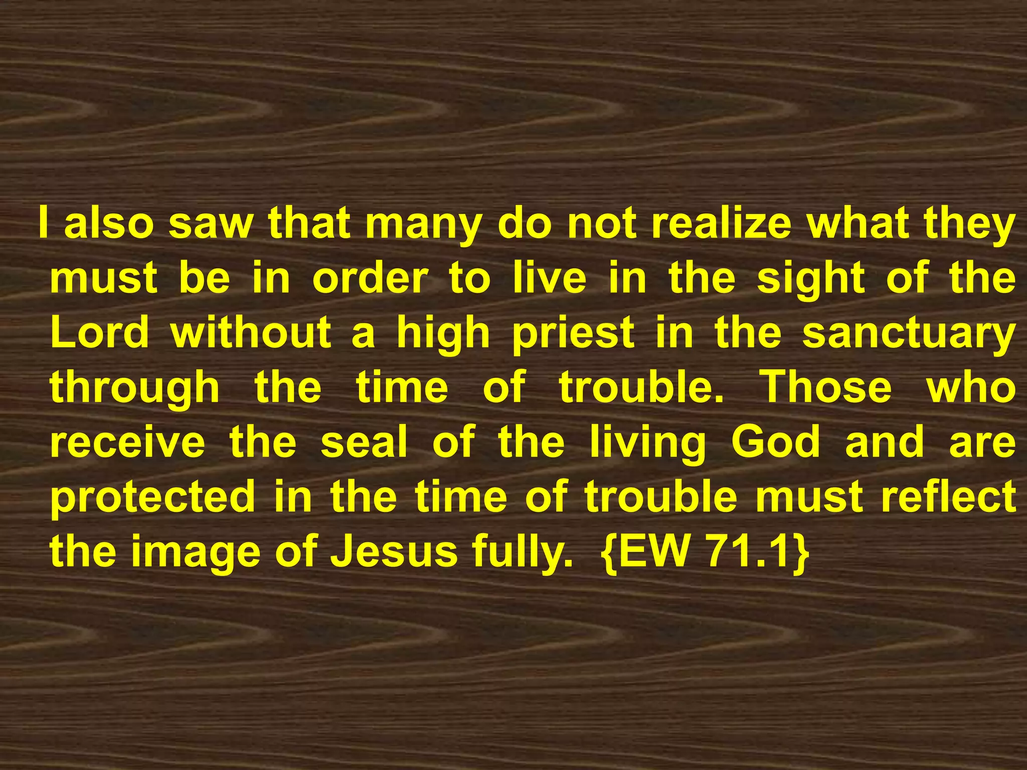 I also saw that many do not realize what they
must be in order to live in the sight of the
Lord without a high priest in the sanctuary
through the time of trouble. Those who
receive the seal of the living God and are
protected in the time of trouble must reflect
the image of Jesus fully. {EW 71.1}
 