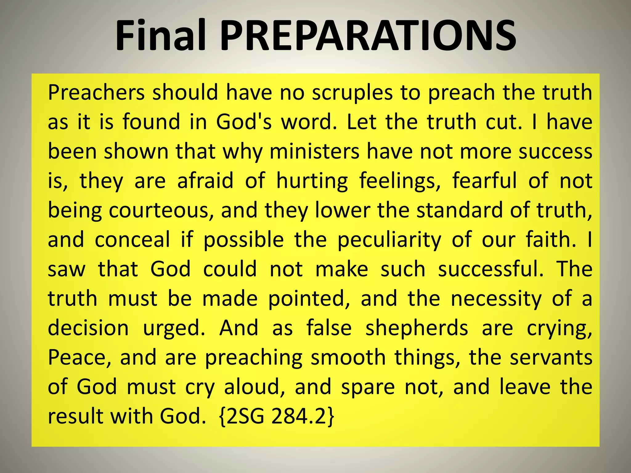 Final PREPARATIONS
Preachers should have no scruples to preach the truth
as it is found in God's word. Let the truth cut. I have
been shown that why ministers have not more success
is, they are afraid of hurting feelings, fearful of not
being courteous, and they lower the standard of truth,
and conceal if possible the peculiarity of our faith. I
saw that God could not make such successful. The
truth must be made pointed, and the necessity of a
decision urged. And as false shepherds are crying,
Peace, and are preaching smooth things, the servants
of God must cry aloud, and spare not, and leave the
result with God. {2SG 284.2}
 