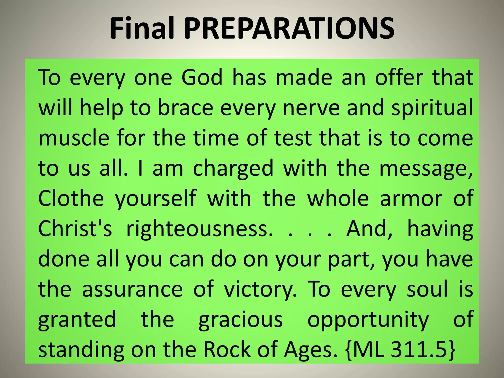 Final PREPARATIONS
To every one God has made an offer that
will help to brace every nerve and spiritual
muscle for the time of test that is to come
to us all. I am charged with the message,
Clothe yourself with the whole armor of
Christ's righteousness. . . . And, having
done all you can do on your part, you have
the assurance of victory. To every soul is
granted the gracious opportunity of
standing on the Rock of Ages. {ML 311.5}
 