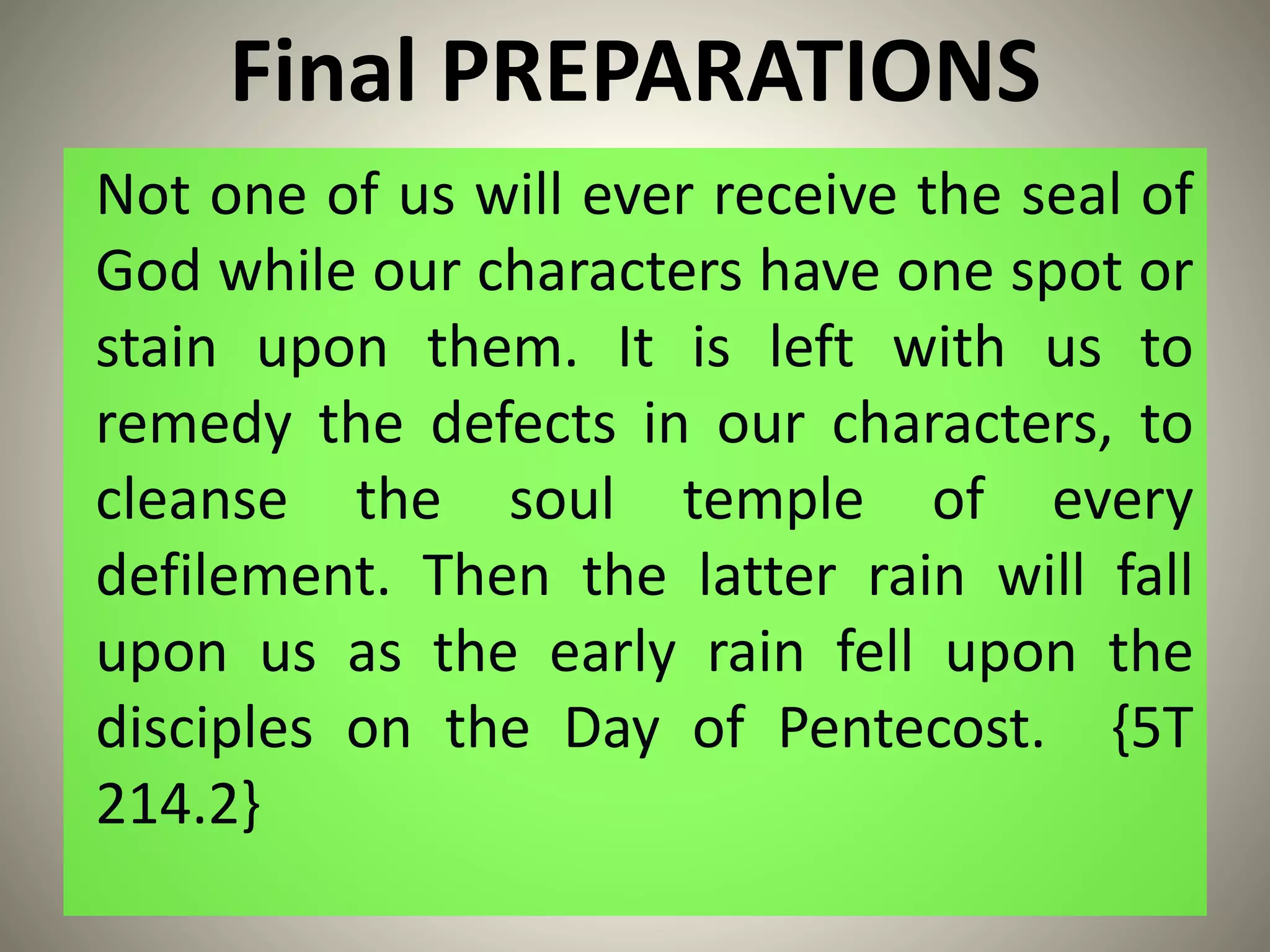 Final PREPARATIONS
Not one of us will ever receive the seal of
God while our characters have one spot or
stain upon them. It is left with us to
remedy the defects in our characters, to
cleanse the soul temple of every
defilement. Then the latter rain will fall
upon us as the early rain fell upon the
disciples on the Day of Pentecost. {5T
214.2}
 