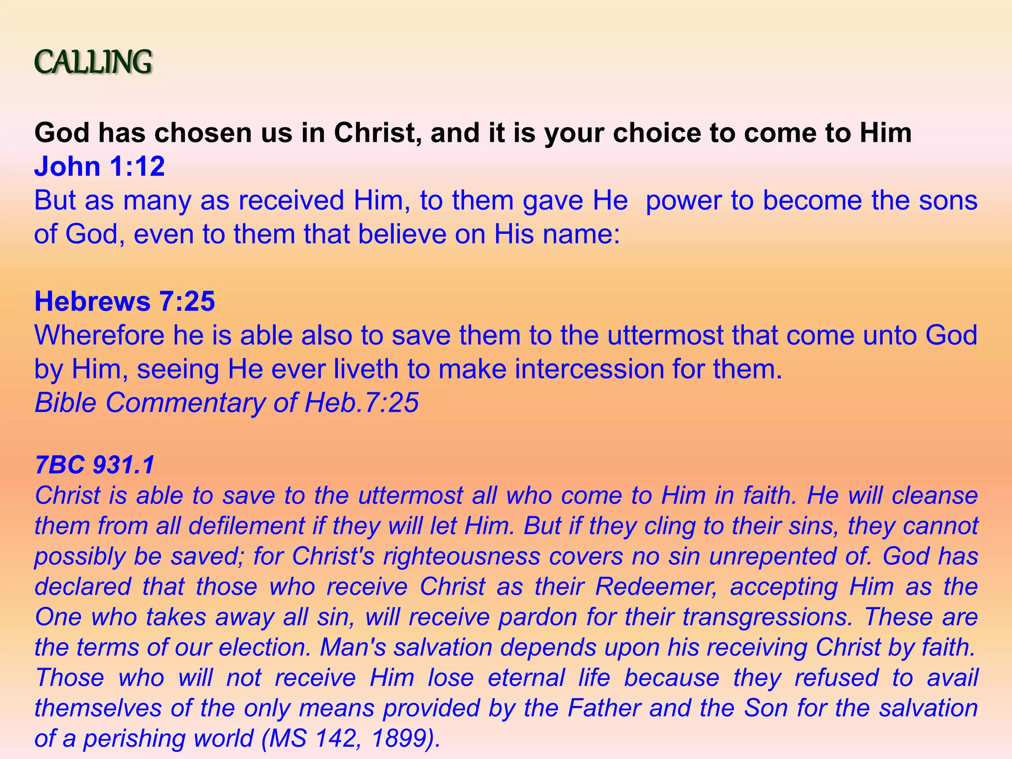 CALLING
God has chosen us in Christ, and it is your choice to come to Him
John 1:12
But as many as received Him, to them gave He power to become the sons
of God, even to them that believe on His name:
Hebrews 7:25
Wherefore he is able also to save them to the uttermost that come unto God
by Him, seeing He ever liveth to make intercession for them.
Bible Commentary of Heb.7:25
7BC 931.1
Christ is able to save to the uttermost all who come to Him in faith. He will cleanse
them from all defilement if they will let Him. But if they cling to their sins, they cannot
possibly be saved; for Christ's righteousness covers no sin unrepented of. God has
declared that those who receive Christ as their Redeemer, accepting Him as the
One who takes away all sin, will receive pardon for their transgressions. These are
the terms of our election. Man's salvation depends upon his receiving Christ by faith.
Those who will not receive Him lose eternal life because they refused to avail
themselves of the only means provided by the Father and the Son for the salvation
of a perishing world (MS 142, 1899).
 
