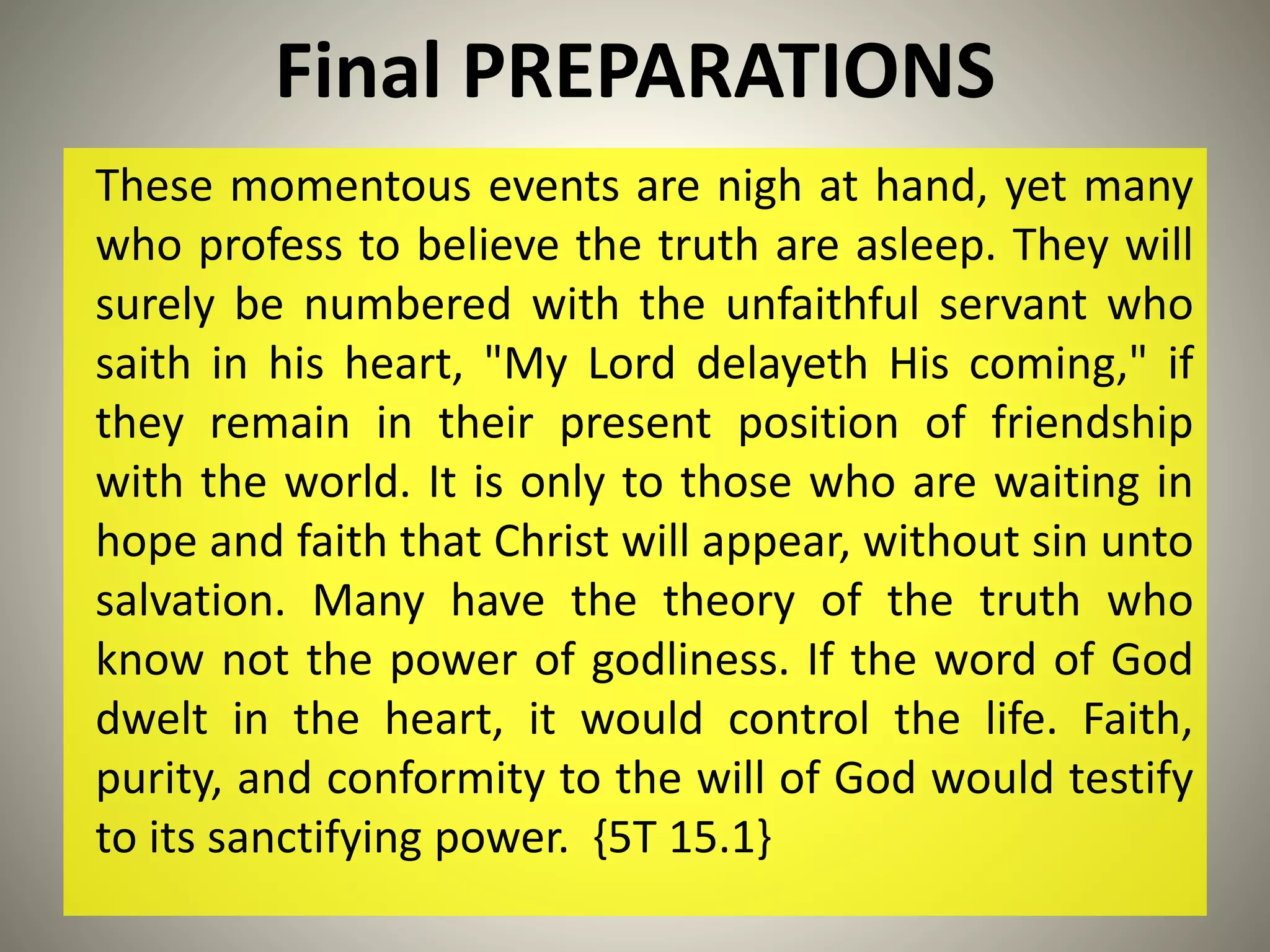 Final PREPARATIONS
These momentous events are nigh at hand, yet many
who profess to believe the truth are asleep. They will
surely be numbered with the unfaithful servant who
saith in his heart, "My Lord delayeth His coming," if
they remain in their present position of friendship
with the world. It is only to those who are waiting in
hope and faith that Christ will appear, without sin unto
salvation. Many have the theory of the truth who
know not the power of godliness. If the word of God
dwelt in the heart, it would control the life. Faith,
purity, and conformity to the will of God would testify
to its sanctifying power. {5T 15.1}
 