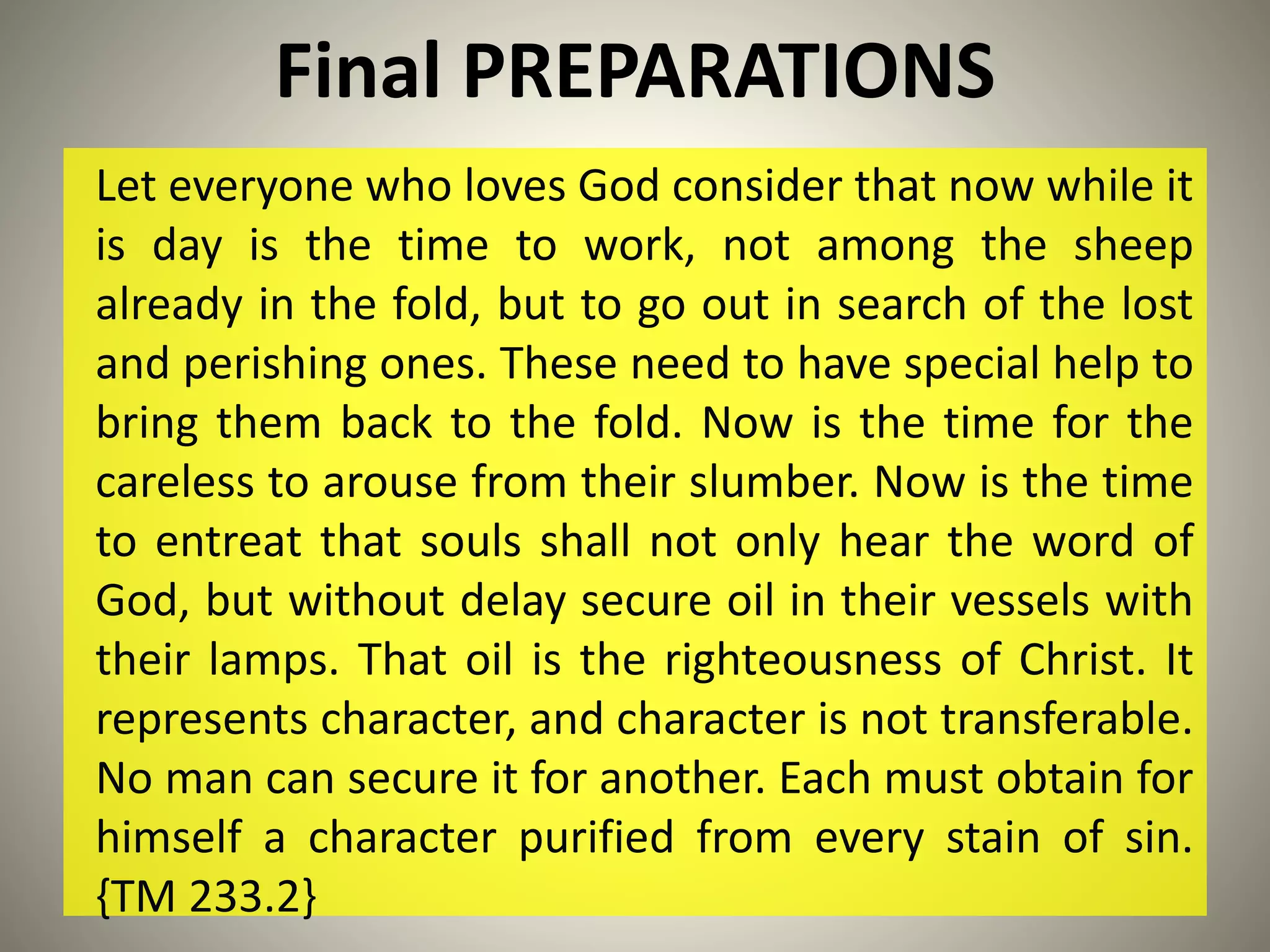Final PREPARATIONS
Let everyone who loves God consider that now while it
is day is the time to work, not among the sheep
already in the fold, but to go out in search of the lost
and perishing ones. These need to have special help to
bring them back to the fold. Now is the time for the
careless to arouse from their slumber. Now is the time
to entreat that souls shall not only hear the word of
God, but without delay secure oil in their vessels with
their lamps. That oil is the righteousness of Christ. It
represents character, and character is not transferable.
No man can secure it for another. Each must obtain for
himself a character purified from every stain of sin.
{TM 233.2}
 