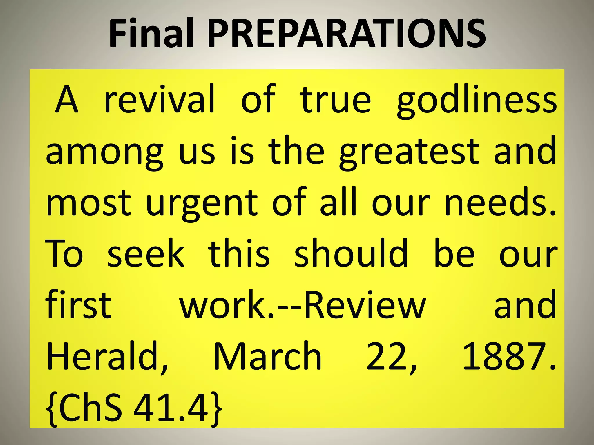 Final PREPARATIONS
A revival of true godliness
among us is the greatest and
most urgent of all our needs.
To seek this should be our
first work.--Review and
Herald, March 22, 1887.
{ChS 41.4}
 