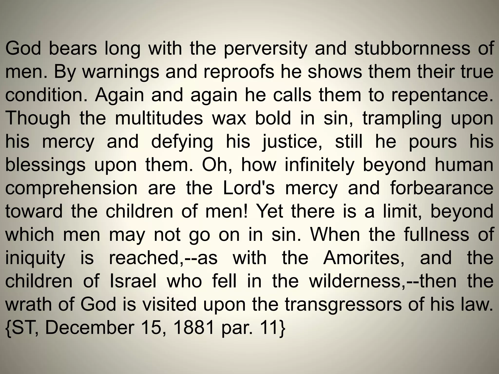 God bears long with the perversity and stubbornness of
men. By warnings and reproofs he shows them their true
condition. Again and again he calls them to repentance.
Though the multitudes wax bold in sin, trampling upon
his mercy and defying his justice, still he pours his
blessings upon them. Oh, how infinitely beyond human
comprehension are the Lord's mercy and forbearance
toward the children of men! Yet there is a limit, beyond
which men may not go on in sin. When the fullness of
iniquity is reached,--as with the Amorites, and the
children of Israel who fell in the wilderness,--then the
wrath of God is visited upon the transgressors of his law.
{ST, December 15, 1881 par. 11}
 