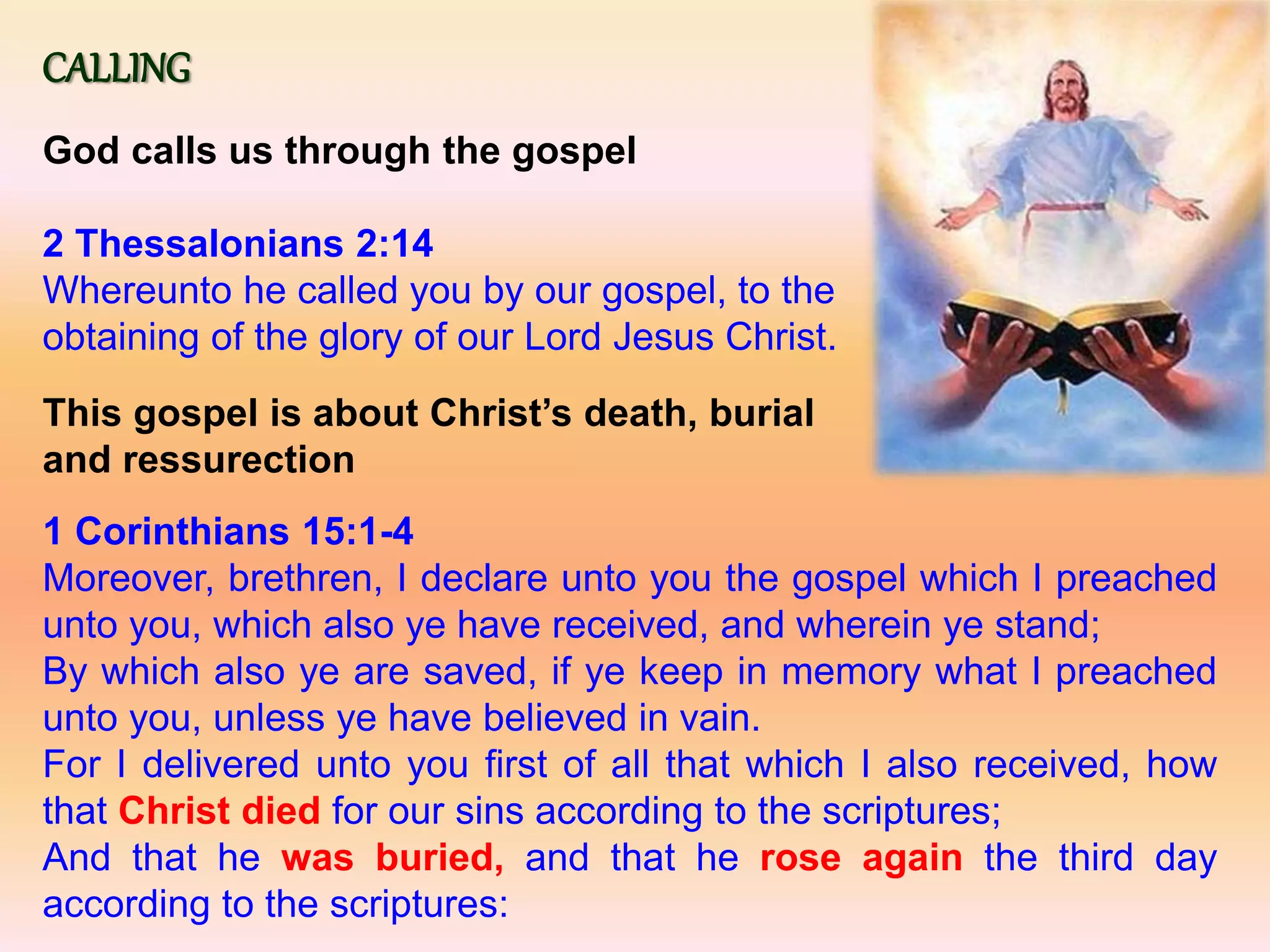 CALLING
God calls us through the gospel
2 Thessalonians 2:14
Whereunto he called you by our gospel, to the
obtaining of the glory of our Lord Jesus Christ.
This gospel is about Christ’s death, burial
and ressurection
1 Corinthians 15:1-4
Moreover, brethren, I declare unto you the gospel which I preached
unto you, which also ye have received, and wherein ye stand;
By which also ye are saved, if ye keep in memory what I preached
unto you, unless ye have believed in vain.
For I delivered unto you first of all that which I also received, how
that Christ died for our sins according to the scriptures;
And that he was buried, and that he rose again the third day
according to the scriptures:
 