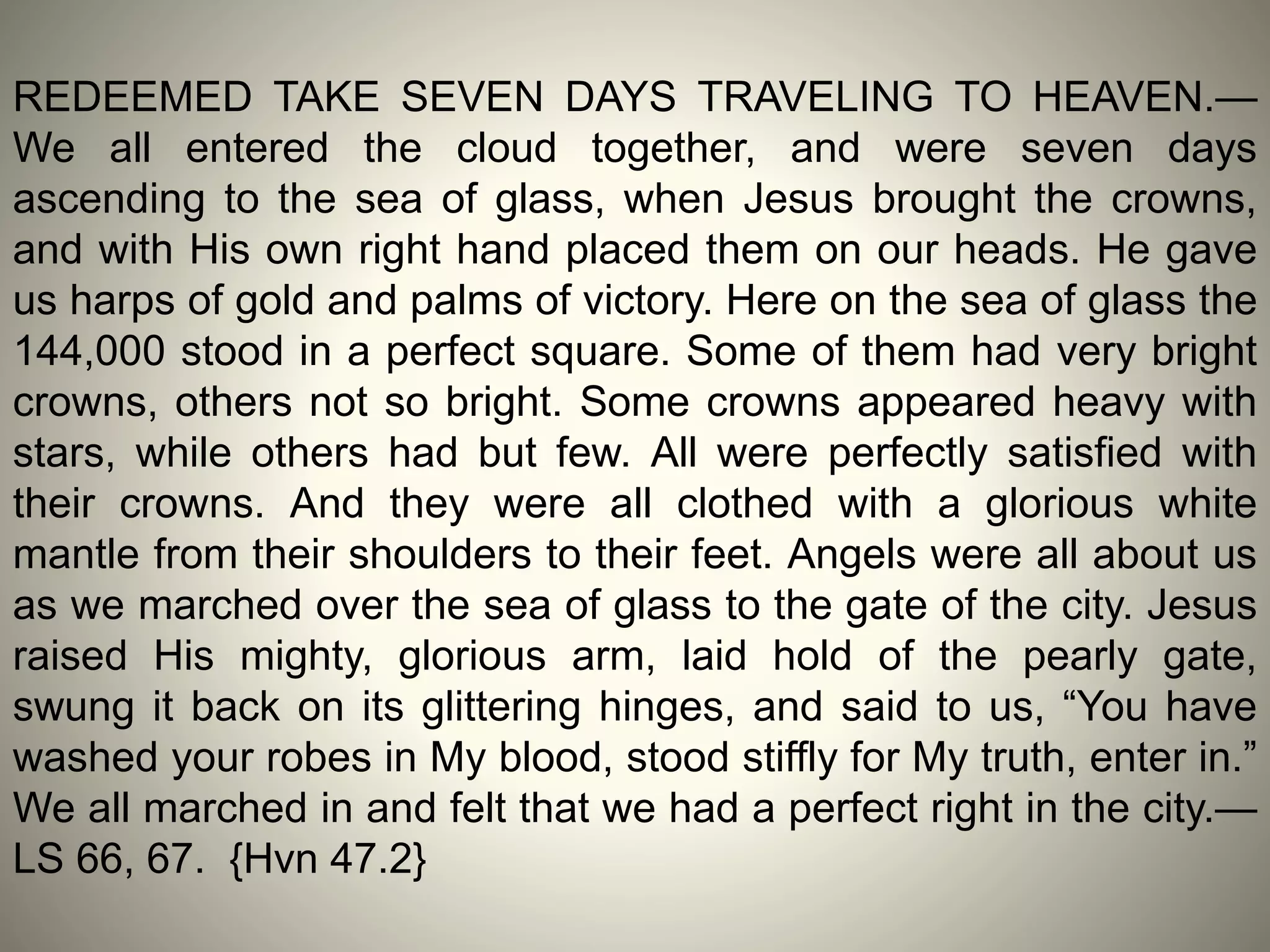 REDEEMED TAKE SEVEN DAYS TRAVELING TO HEAVEN.—
We all entered the cloud together, and were seven days
ascending to the sea of glass, when Jesus brought the crowns,
and with His own right hand placed them on our heads. He gave
us harps of gold and palms of victory. Here on the sea of glass the
144,000 stood in a perfect square. Some of them had very bright
crowns, others not so bright. Some crowns appeared heavy with
stars, while others had but few. All were perfectly satisfied with
their crowns. And they were all clothed with a glorious white
mantle from their shoulders to their feet. Angels were all about us
as we marched over the sea of glass to the gate of the city. Jesus
raised His mighty, glorious arm, laid hold of the pearly gate,
swung it back on its glittering hinges, and said to us, “You have
washed your robes in My blood, stood stiffly for My truth, enter in.”
We all marched in and felt that we had a perfect right in the city.—
LS 66, 67. {Hvn 47.2}
 