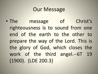 Our Message
• The message of Christ's
righteousness is to sound from one
end of the earth to the other to
prepare the way of the Lord. This is
the glory of God, which closes the
work of the third angel.--6T 19
(1900). {LDE 200.3}
 