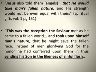 • “Jesus also told them (angels) …that He would
take man's fallen nature, and His strength
would not be even equal with theirs” (spiritual
gifts vol. 1 pg 151)
• “This was the reception the Saviour met as he
came to a fallen world... and took upon himself
man's nature, that he might save the fallen
race. Instead of men glorifying God for the
honor he had conferred upon them in thus
sending his Son in the likeness of sinful flesh,.
 