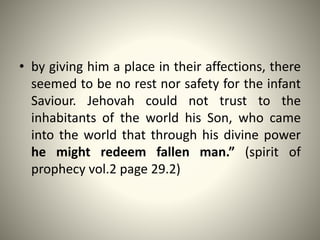 • by giving him a place in their affections, there
seemed to be no rest nor safety for the infant
Saviour. Jehovah could not trust to the
inhabitants of the world his Son, who came
into the world that through his divine power
he might redeem fallen man.” (spirit of
prophecy vol.2 page 29.2)
 