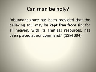 Can man be holy?
“Abundant grace has been provided that the
believing soul may be kept free from sin; for
all heaven, with its limitless resources, has
been placed at our command.” (1SM 394)
 