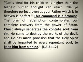 “God's ideal for His children is higher than the
highest human thought can reach. "Be ye
therefore perfect, even as your Father which is in
heaven is perfect." This command is a promise.
The plan of redemption contemplates our
complete recovery from the power of Satan.
Christ always separates the contrite soul from
sin. He came to destroy the works of the devil,
and He has made provision that the Holy Spirit
shall be imparted to every repentant soul, to
keep him from sinning.” {DA 311.2}
 