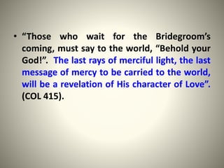 • “Those who wait for the Bridegroom’s
coming, must say to the world, “Behold your
God!”. The last rays of merciful light, the last
message of mercy to be carried to the world,
will be a revelation of His character of Love”.
(COL 415).
 