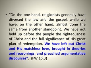 • “On the one hand, religionists generally have
divorced the law and the gospel, while we
have, on the other hand, almost done the
same from another standpoint. We have not
held up before the people the righteousness
of Christ and the full significance of His great
plan of redemption. We have left out Christ
and His matchless love, brought in theories
and reasonings, and preached argumentative
discourses”. {FW 15.3}
 