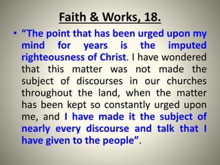 Faith & Works, 18.
• “The point that has been urged upon my
mind for years is the imputed
righteousness of Christ. I have wondered
that this matter was not made the
subject of discourses in our churches
throughout the land, when the matter
has been kept so constantly urged upon
me, and I have made it the subject of
nearly every discourse and talk that I
have given to the people”.
 
