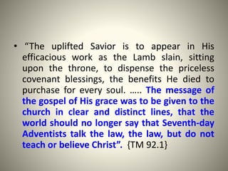 • “The uplifted Savior is to appear in His
efficacious work as the Lamb slain, sitting
upon the throne, to dispense the priceless
covenant blessings, the benefits He died to
purchase for every soul. ….. The message of
the gospel of His grace was to be given to the
church in clear and distinct lines, that the
world should no longer say that Seventh-day
Adventists talk the law, the law, but do not
teach or believe Christ”. {TM 92.1}
 