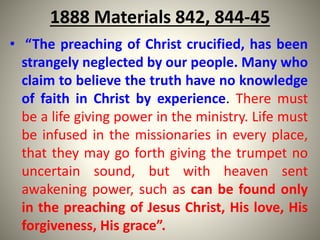 1888 Materials 842, 844-45
• “The preaching of Christ crucified, has been
strangely neglected by our people. Many who
claim to believe the truth have no knowledge
of faith in Christ by experience. There must
be a life giving power in the ministry. Life must
be infused in the missionaries in every place,
that they may go forth giving the trumpet no
uncertain sound, but with heaven sent
awakening power, such as can be found only
in the preaching of Jesus Christ, His love, His
forgiveness, His grace”.
 