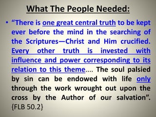 What The People Needed:
• “There is one great central truth to be kept
ever before the mind in the searching of
the Scriptures—Christ and Him crucified.
Every other truth is invested with
influence and power corresponding to its
relation to this theme.... The soul palsied
by sin can be endowed with life only
through the work wrought out upon the
cross by the Author of our salvation”.
{FLB 50.2}
 