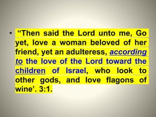 • “Then said the Lord unto me, Go
yet, love a woman beloved of her
friend, yet an adulteress, according
to the love of the Lord toward the
children of Israel, who look to
other gods, and love flagons of
wine’. 3:1.
 