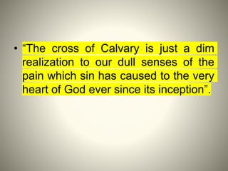 • “The cross of Calvary is just a dim
realization to our dull senses of the
pain which sin has caused to the very
heart of God ever since its inception”.
 
