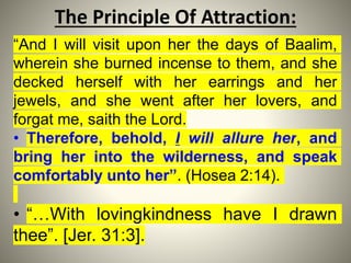 The Principle Of Attraction:
“And I will visit upon her the days of Baalim,
wherein she burned incense to them, and she
decked herself with her earrings and her
jewels, and she went after her lovers, and
forgat me, saith the Lord.
• Therefore, behold, I will allure her, and
bring her into the wilderness, and speak
comfortably unto her”. (Hosea 2:14).
• “…With lovingkindness have I drawn
thee”. [Jer. 31:3].
 