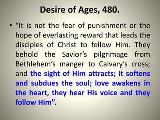 Desire of Ages, 480.
• “It is not the fear of punishment or the
hope of everlasting reward that leads the
disciples of Christ to follow Him. They
behold the Savior’s pilgrimage from
Bethlehem’s manger to Calvary’s cross;
and the sight of Him attracts; it softens
and subdues the soul; love awakens in
the heart, they hear His voice and they
follow Him”.
 