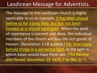 Laodicean Message for Adventists.
The message to the Laodicean church is highly
applicable to us as a people. It has been placed
before us for a long time, but has not been
heeded as it should have been. When the work
of repentance is earnest and deep, the individual
members of the church will buy the rich goods of
heaven. [Revelation 3:18 quoted.] Oh, how many
behold things in a perverted light, in the light in
which Satan would have them see. {The Review
and Herald, December 15,1904, 7 bc 961.3}
 