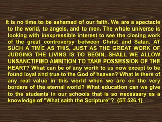 It is no time to be ashamed of our faith. We are a spectacle
to the world, to angels, and to men. The whole universe is
looking with inexpressible interest to see the closing work
of the great controversy between Christ and Satan. AT
SUCH A TIME AS THIS, JUST AS THE GREAT WORK OF
JUDGING THE LIVING IS TO BEGIN, SHALL WE ALLOW
UNSANCTIFIED AMBITION TO TAKE POSSESSION OF THE
HEART? What can be of any worth to us now except to be
found loyal and true to the God of heaven? What is there of
any real value in this world when we are on the very
borders of the eternal world? What education can we give
to the students in our schools that is so necessary as a
knowledge of "What saith the Scripture"? {5T 526.1}
 