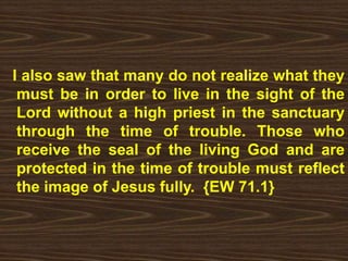 I also saw that many do not realize what they
must be in order to live in the sight of the
Lord without a high priest in the sanctuary
through the time of trouble. Those who
receive the seal of the living God and are
protected in the time of trouble must reflect
the image of Jesus fully. {EW 71.1}
 