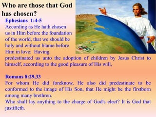 Ephesians 1:4-5
According as He hath chosen
us in Him before the foundation
of the world, that we should be
holy and without blame before
Him in love: Having
predestinated us unto the adoption of children by Jesus Christ to
himself, according to the good pleasure of His will,
Romans 8:29,33
For whom He did foreknow, He also did predestinate to be
conformed to the image of His Son, that He might be the firstborn
among many brethren.
Who shall lay anything to the charge of God's elect? It is God that
justifieth.
Who are those that God
has chosen?
 