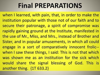 Final PREPARATIONS
when I learned, with pain, that, in order to make the
institution popular with those not of our faith and to
secure their patronage, a spirit of compromise was
rapidly gaining ground at the Institute, manifested in
the use of Mr., Miss, and Mrs., instead of Brother and
Sister, and in popular amusements, in which all could
engage in a sort of comparatively innocent frolic--
when I saw these things, I said: This is not that which
was shown me as an institution for the sick which
would share the signal blessing of God. This is
another thing. {1T 633.2}
 