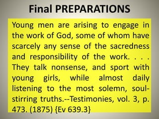 Final PREPARATIONS
Young men are arising to engage in
the work of God, some of whom have
scarcely any sense of the sacredness
and responsibility of the work. . . .
They talk nonsense, and sport with
young girls, while almost daily
listening to the most solemn, soul-
stirring truths.--Testimonies, vol. 3, p.
473. (1875) {Ev 639.3}
 