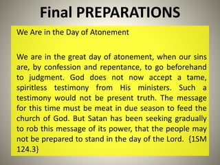 Final PREPARATIONS
We Are in the Day of Atonement
We are in the great day of atonement, when our sins
are, by confession and repentance, to go beforehand
to judgment. God does not now accept a tame,
spiritless testimony from His ministers. Such a
testimony would not be present truth. The message
for this time must be meat in due season to feed the
church of God. But Satan has been seeking gradually
to rob this message of its power, that the people may
not be prepared to stand in the day of the Lord. {1SM
124.3}
 