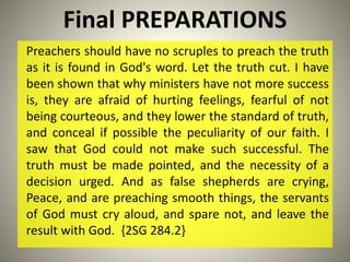 Final PREPARATIONS
Preachers should have no scruples to preach the truth
as it is found in God's word. Let the truth cut. I have
been shown that why ministers have not more success
is, they are afraid of hurting feelings, fearful of not
being courteous, and they lower the standard of truth,
and conceal if possible the peculiarity of our faith. I
saw that God could not make such successful. The
truth must be made pointed, and the necessity of a
decision urged. And as false shepherds are crying,
Peace, and are preaching smooth things, the servants
of God must cry aloud, and spare not, and leave the
result with God. {2SG 284.2}
 