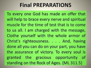 Final PREPARATIONS
To every one God has made an offer that
will help to brace every nerve and spiritual
muscle for the time of test that is to come
to us all. I am charged with the message,
Clothe yourself with the whole armor of
Christ's righteousness. . . . And, having
done all you can do on your part, you have
the assurance of victory. To every soul is
granted the gracious opportunity of
standing on the Rock of Ages. {ML 311.5}
 