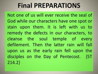 Final PREPARATIONS
Not one of us will ever receive the seal of
God while our characters have one spot or
stain upon them. It is left with us to
remedy the defects in our characters, to
cleanse the soul temple of every
defilement. Then the latter rain will fall
upon us as the early rain fell upon the
disciples on the Day of Pentecost. {5T
214.2}
 